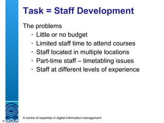 Task = Staff Development The problems Little or no budget Limited staff time to attend courses Staff located in multiple locations Part-time staff – timetabling issues Staff at different levels of experience 