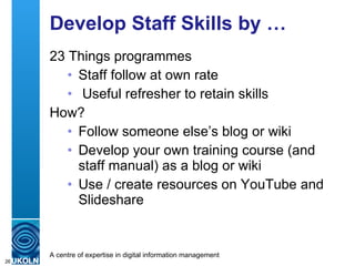 Develop Staff Skills by … 23 Things programmes  Staff follow at own rate Useful refresher to retain skills How? Follow someone else’s blog or wiki Develop your own training course (and staff manual) as a blog or wiki Use / create resources on YouTube and Slideshare 