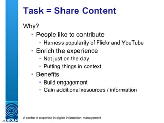 Task = Share Content Why? People like to contribute Harness popularity of Flickr and YouTube Enrich the experience Not just on the day Putting things in context Benefits Build engagement Gain additional resources / information 