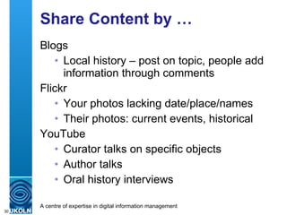 Share Content by … Blogs Local history – post on topic, people add information through comments Flickr Your photos lacking date/place/names Their photos: current events, historical YouTube Curator talks on specific objects Author talks Oral history interviews 