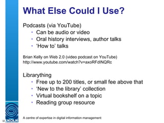 What Else Could I Use? Podcasts (via YouTube) Can be audio or video Oral history interviews, author talks ‘ How to’ talks Brian Kelly on Web 2.0 (video podcast on YouTube) http://www.youtube.com/watch?v=axoRFdINQRc Librarything Free up to 200 titles, or small fee above that ‘ New to the library’ collection Virtual bookshelf on a topic Reading group resource 
