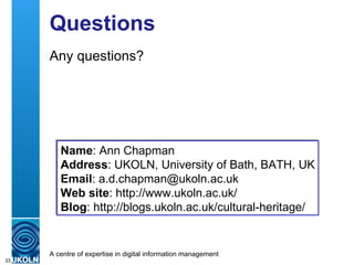 Questions Any questions? Name : Ann Chapman  Address : UKOLN, University of Bath, BATH, UK Email : a.d.chapman@ukoln.ac.uk Web site : http://www.ukoln.ac.uk/ Blog :  http://blogs.ukoln.ac.uk/cultural-heritage/ 