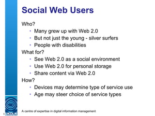 Social Web Users Who? Many grew up with Web 2.0 But not just the young - silver surfers People with disabilities What for? See Web 2.0 as a social environment Use Web 2.0 for personal storage Share content via Web 2.0 How? Devices may determine type of service use Age may steer choice of service types 
