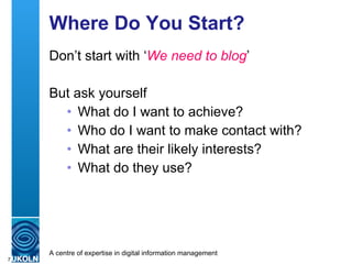 Where Do You Start? Don’t start with ‘ We need to blog ’ But ask yourself What do I want to achieve? Who do I want to make contact with? What are their likely interests? What do they use? 