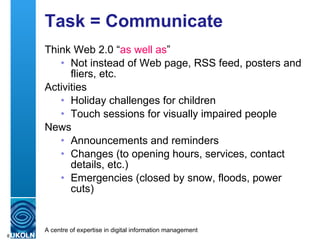 Task = Communicate Think Web 2.0 “ as well as ” Not instead of Web page, RSS feed, posters and fliers, etc. Activities Holiday challenges for children Touch sessions for visually impaired people News Announcements and reminders Changes (to opening hours, services, contact details, etc.) Emergencies (closed by snow, floods, power cuts) 
