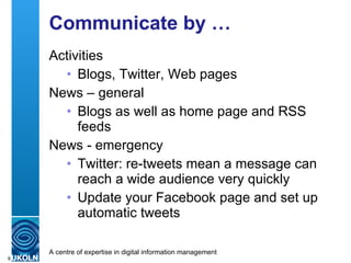 Communicate by … Activities Blogs, Twitter, Web pages News – general Blogs as well as home page and RSS feeds News - emergency Twitter: re-tweets mean a message can reach a wide audience very quickly Update your Facebook page and set up automatic tweets 