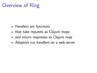 Overview of Ring


     Handlers are functions
     that take requests as Clojure maps
     and return responses as Clojure map
     Adapters run handlers on a web server
 