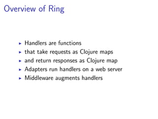 Overview of Ring


     Handlers are functions
     that take requests as Clojure maps
     and return responses as Clojure map
     Adapters run handlers on a web server
     Middleware augments handlers
 