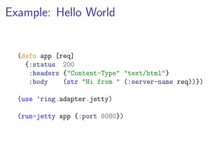 Example: Hello World


  (defn app [req]
    {:status 200
     :headers {"Content-Type" "text/html"}
     :body    (str "Hi from " (:server-name req))})

  (use ’ring.adapter.jetty)

  (run-jetty app {:port 8080})
 