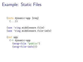 Example: Static Files

  (defn dynamic-app [req]
    (...))

  (use ’ring.middleware.file)
  (use ’ring.middleware.file-info)

  (def app
    (-> dynamic-app
      (wrap-file "public")
      (wrap-file-info)))
 