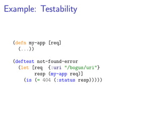 Example: Testability


  (defn my-app [req]
    (...))

  (deftest not-found-error
    (let [req {:uri "/bogus/uri"}
          resp (my-app req)]
      (is (= 404 (:status resp)))))
 