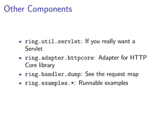 Other Components


    ring.util.servlet: If you really want a
    Servlet
    ring.adapter.httpcore: Adapter for HTTP
    Core library
    ring.handler.dump: See the request map
    ring.examples.*: Runnable examples
 