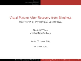 Overview
                  Tests of Visual Parsing
                              Conclusion




Visual Parsing After Recovery from Blindness
         Ostrovsky et al. Psychological Science 2009.


                               Daniel O’Shea
                           djoshea@stanford.edu


                            Brain CS Lunch Talk

                                 11 March 2010




    Daniel O’Shea (djoshea@stanford.edu)    Visual Parsing After Recovery from Blindness   1 / 19
 