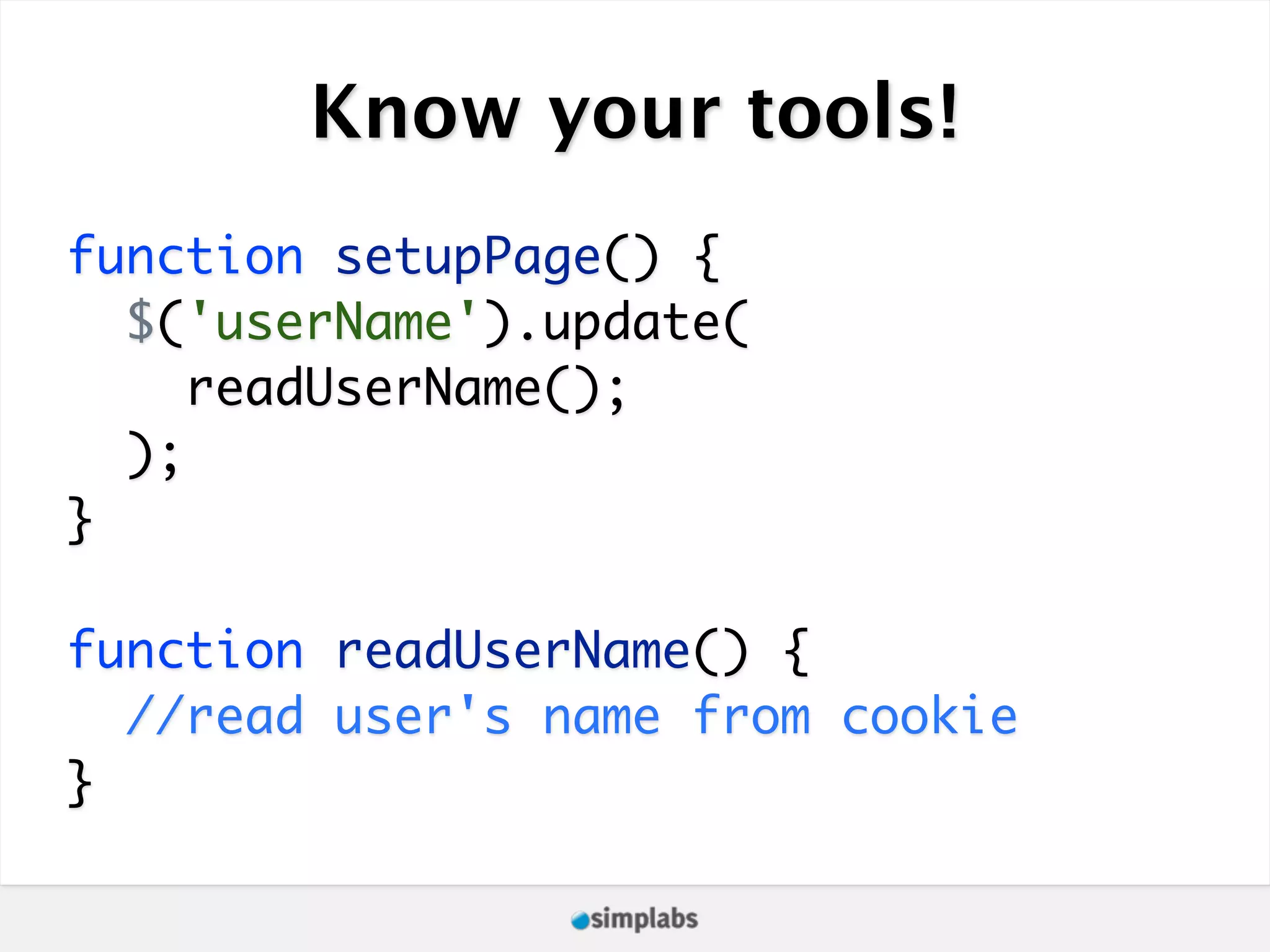 Know your tools! function setupPage() { $('userName').update( readUserName(); ); } function readUserName() { //read user's name from cookie } 