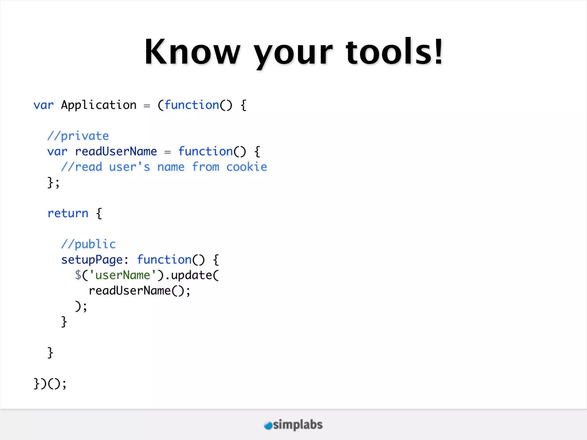 Know your tools! var Application = (function() { //private var readUserName = function() { //read user's name from cookie }; return { //public setupPage: function() { $('userName').update( readUserName(); ); } } })(); 