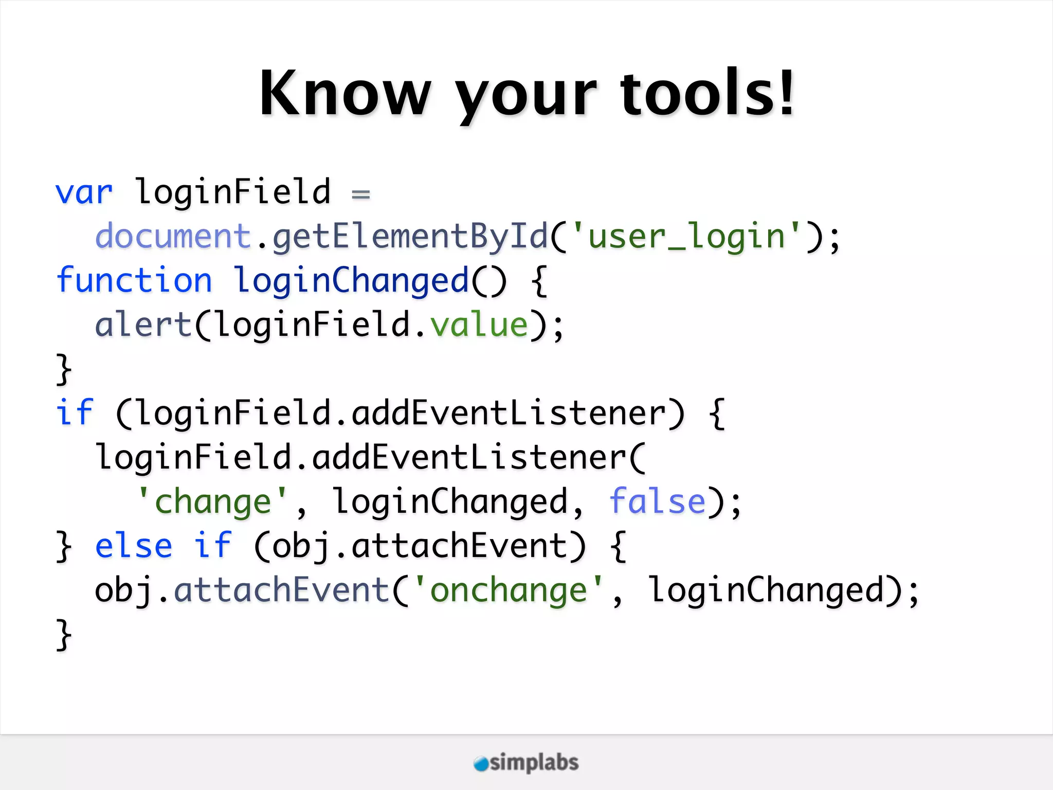 Know your tools! var loginField = document.getElementById('user_login'); function loginChanged() { alert(loginField.value); } if (loginField.addEventListener) { loginField.addEventListener( 'change', loginChanged, false); } else if (obj.attachEvent) { obj.attachEvent('onchange', loginChanged); } 