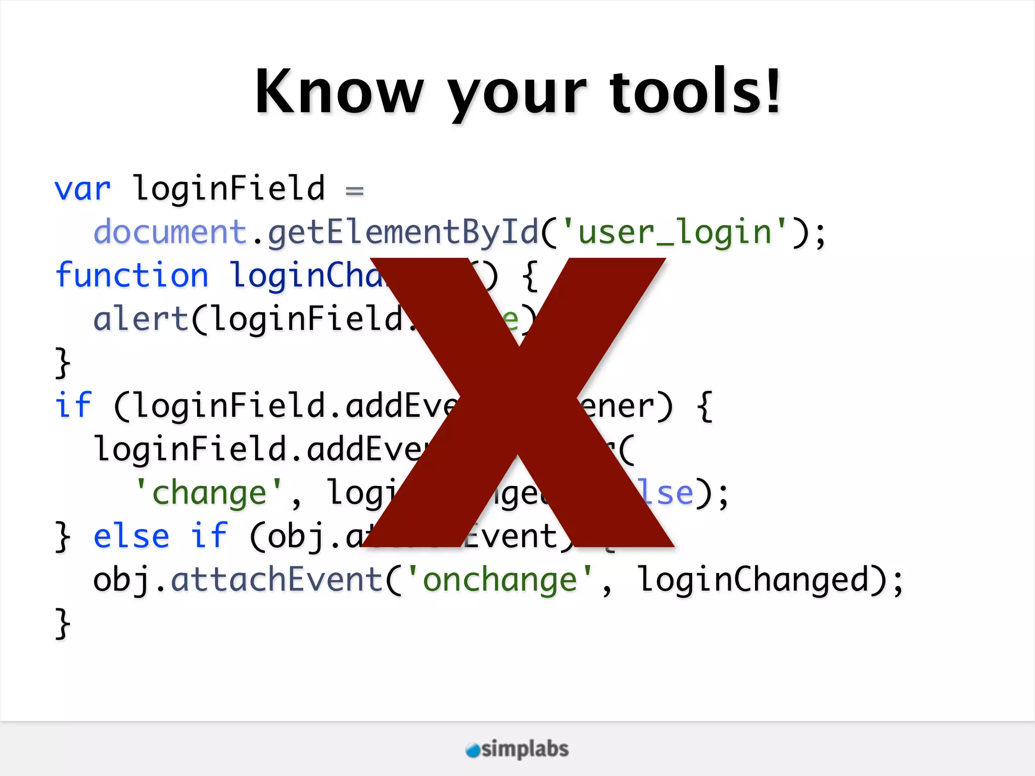 Know your tools! X var loginField = document.getElementById('user_login'); function loginChanged() { alert(loginField.value); } if (loginField.addEventListener) { loginField.addEventListener( 'change', loginChanged, false); } else if (obj.attachEvent) { obj.attachEvent('onchange', loginChanged); } 