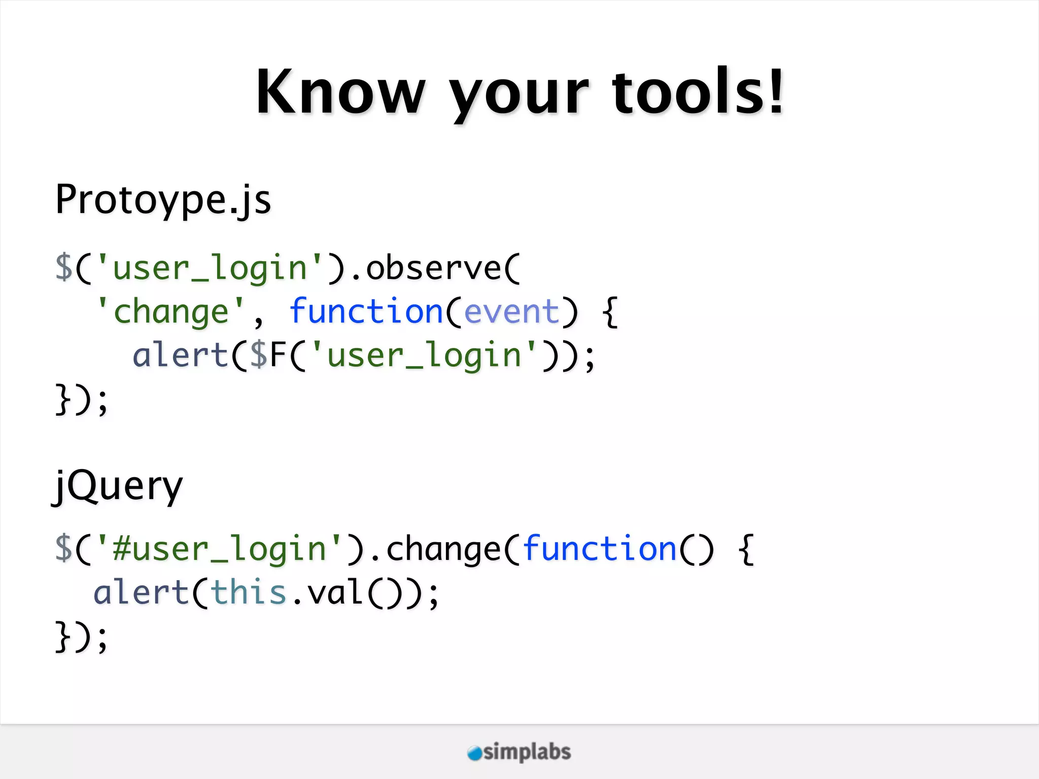 Know your tools! Protoype.js $('user_login').observe( 'change', function(event) { alert($F('user_login')); }); jQuery $('#user_login').change(function() { alert(this.val()); }); 