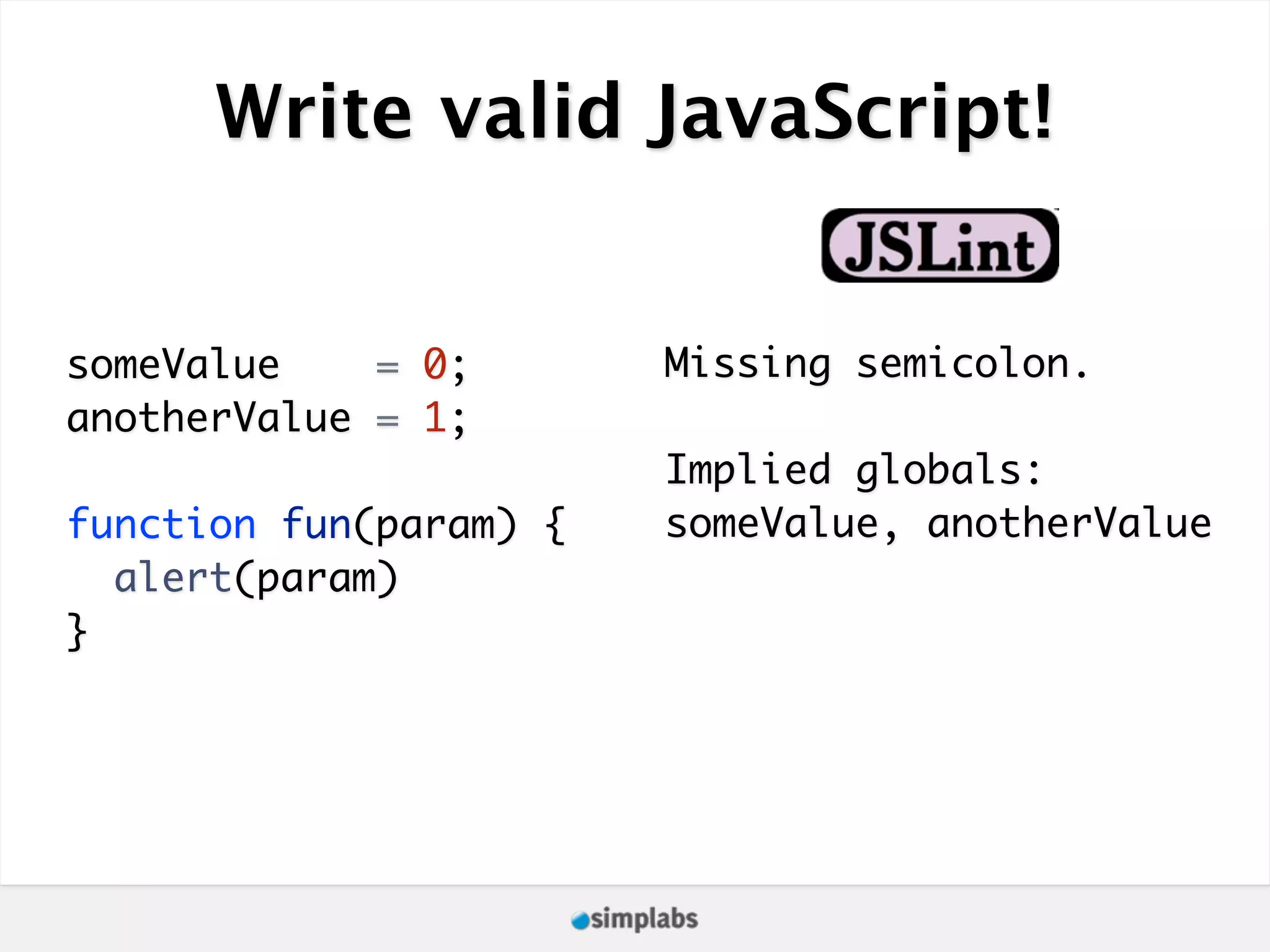 Write valid JavaScript! someValue = 0; Missing semicolon. anotherValue = 1; Implied globals: function fun(param) { someValue, anotherValue alert(param) } 