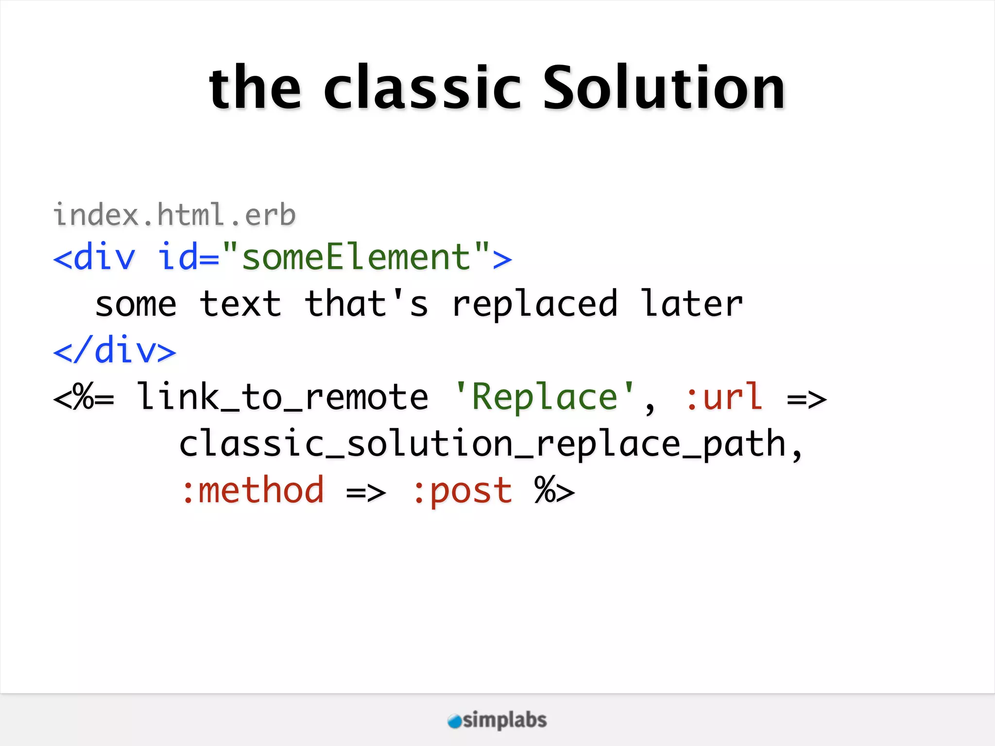 the classic Solution index.html.erb <div id="someElement"> some text that's replaced later </div> <%= link_to_remote 'Replace', :url => classic_solution_replace_path, :method => :post %> 
