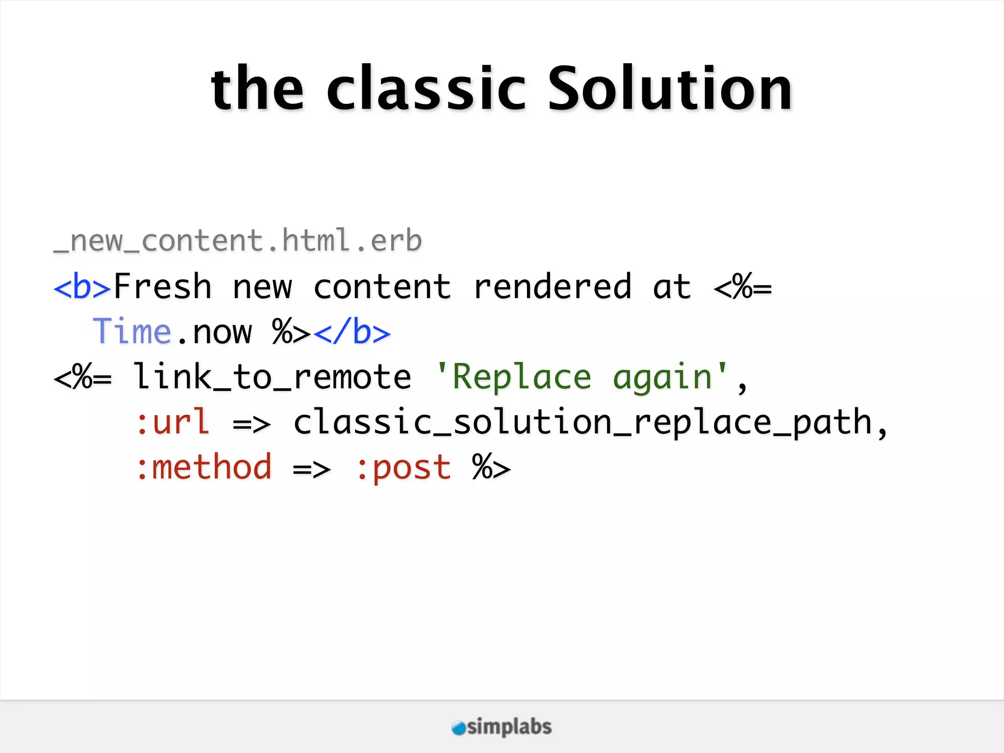 the classic Solution _new_content.html.erb <b>Fresh new content rendered at <%= Time.now %></b> <%= link_to_remote 'Replace again', :url => classic_solution_replace_path, :method => :post %> 