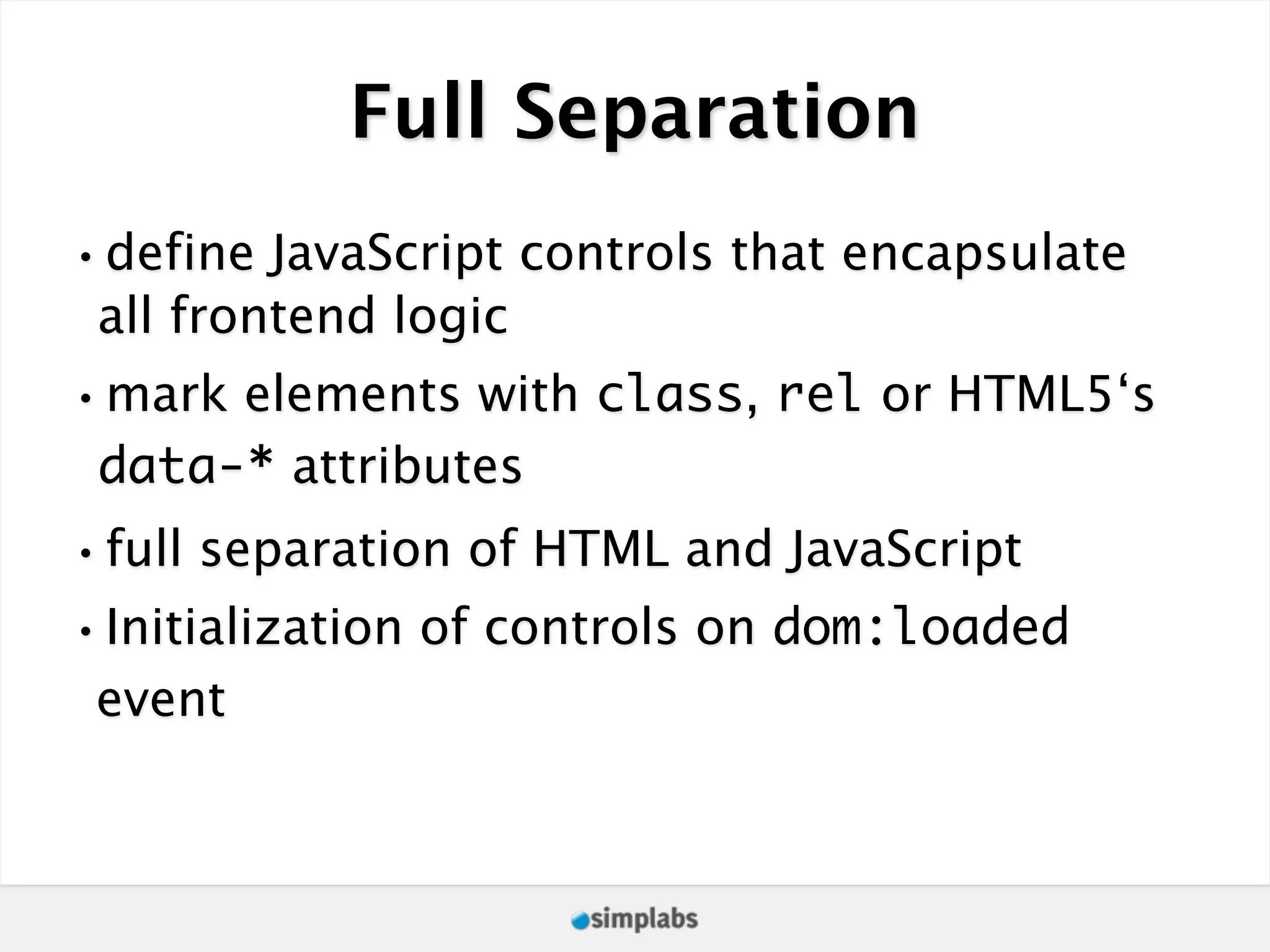 Full Separation •define JavaScript controls that encapsulate all frontend logic •mark elements with class, rel or HTML5‘s data-* attributes •full separation of HTML and JavaScript •Initialization of controls on dom:loaded event 