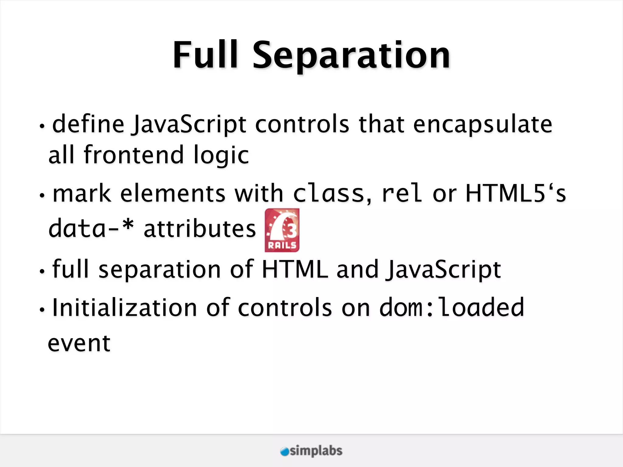 Full Separation •define JavaScript controls that encapsulate all frontend logic •mark elements with class, rel or HTML5‘s data-* attributes •full separation of HTML and JavaScript •Initialization of controls on dom:loaded event 