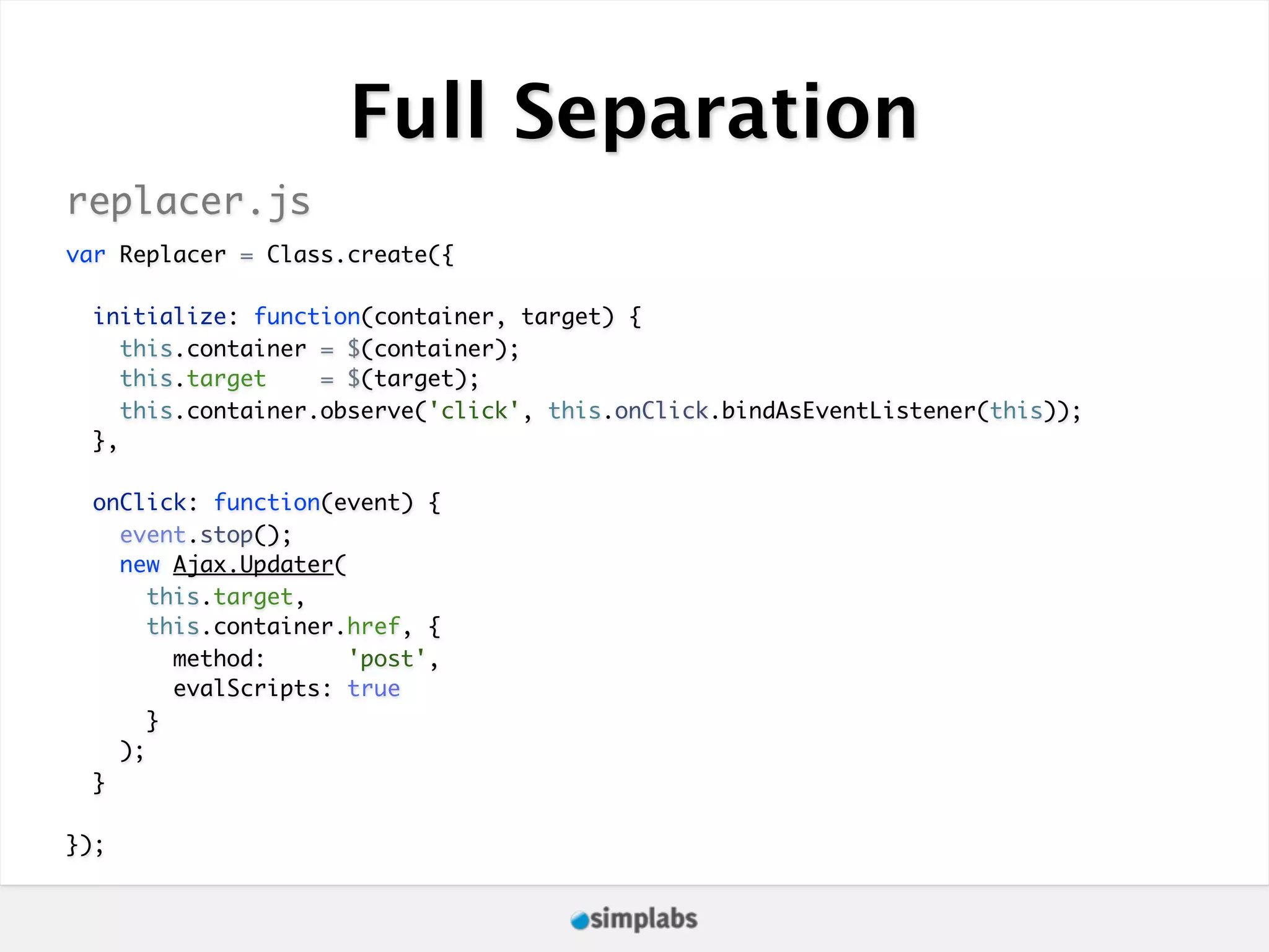Full Separation replacer.js var Replacer = Class.create({ initialize: function(container, target) { this.container = $(container); this.target = $(target); this.container.observe('click', this.onClick.bindAsEventListener(this)); }, onClick: function(event) { event.stop(); new Ajax.Updater( this.target, this.container.href, { method: 'post', evalScripts: true } ); } }); 