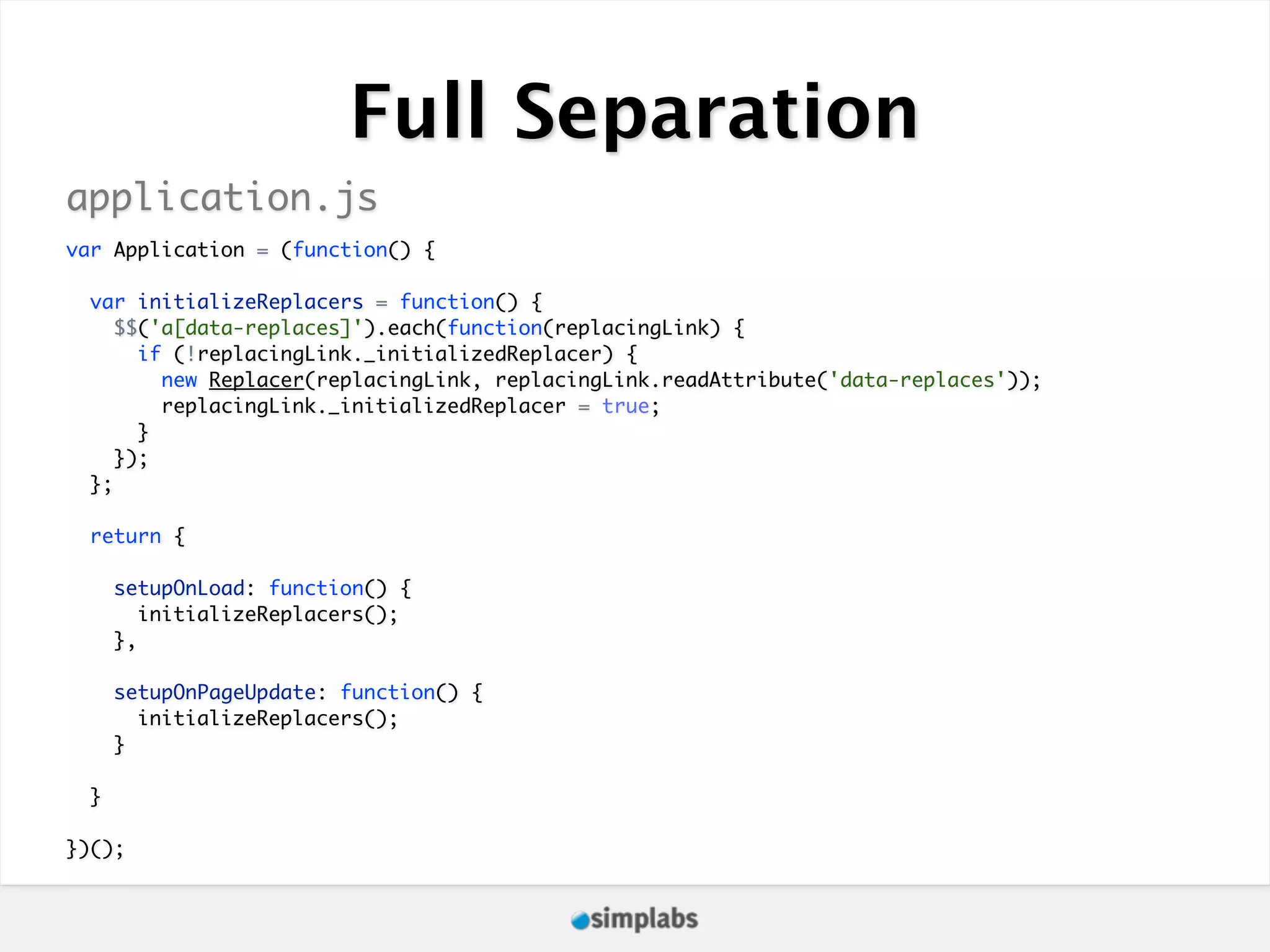 Full Separation application.js var Application = (function() { var initializeReplacers = function() { $$('a[data-replaces]').each(function(replacingLink) { if (!replacingLink._initializedReplacer) { new Replacer(replacingLink, replacingLink.readAttribute('data-replaces')); replacingLink._initializedReplacer = true; } }); }; return { setupOnLoad: function() { initializeReplacers(); }, setupOnPageUpdate: function() { initializeReplacers(); } } })(); 