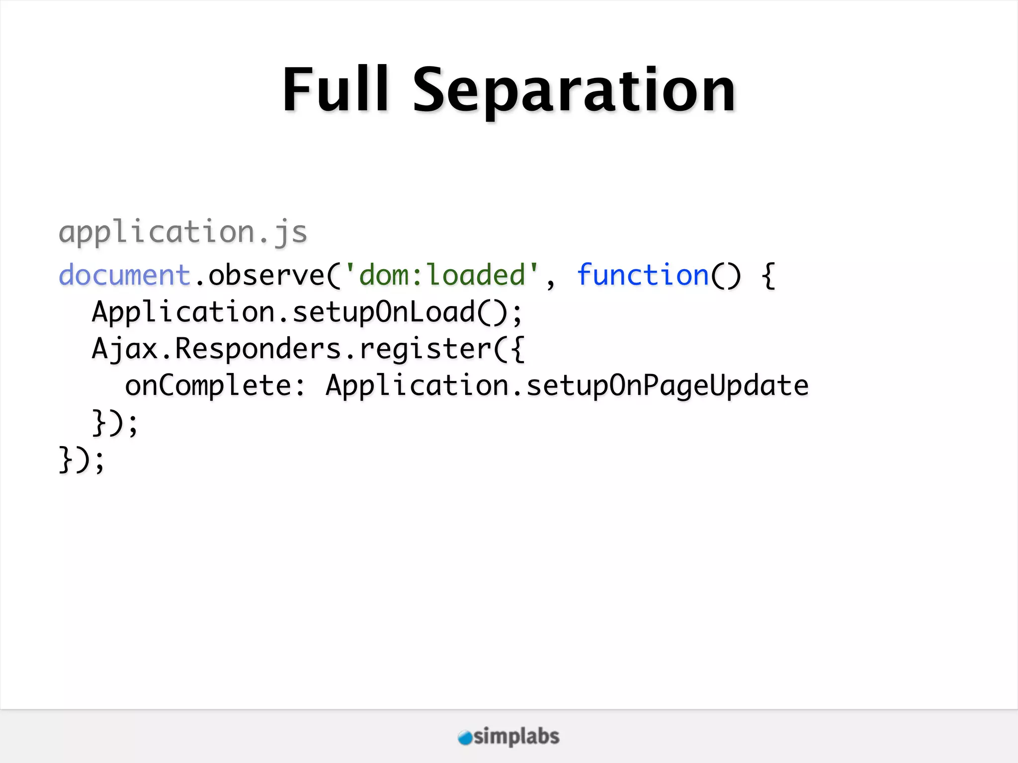 Full Separation application.js document.observe('dom:loaded', function() { Application.setupOnLoad(); Ajax.Responders.register({ onComplete: Application.setupOnPageUpdate }); }); 