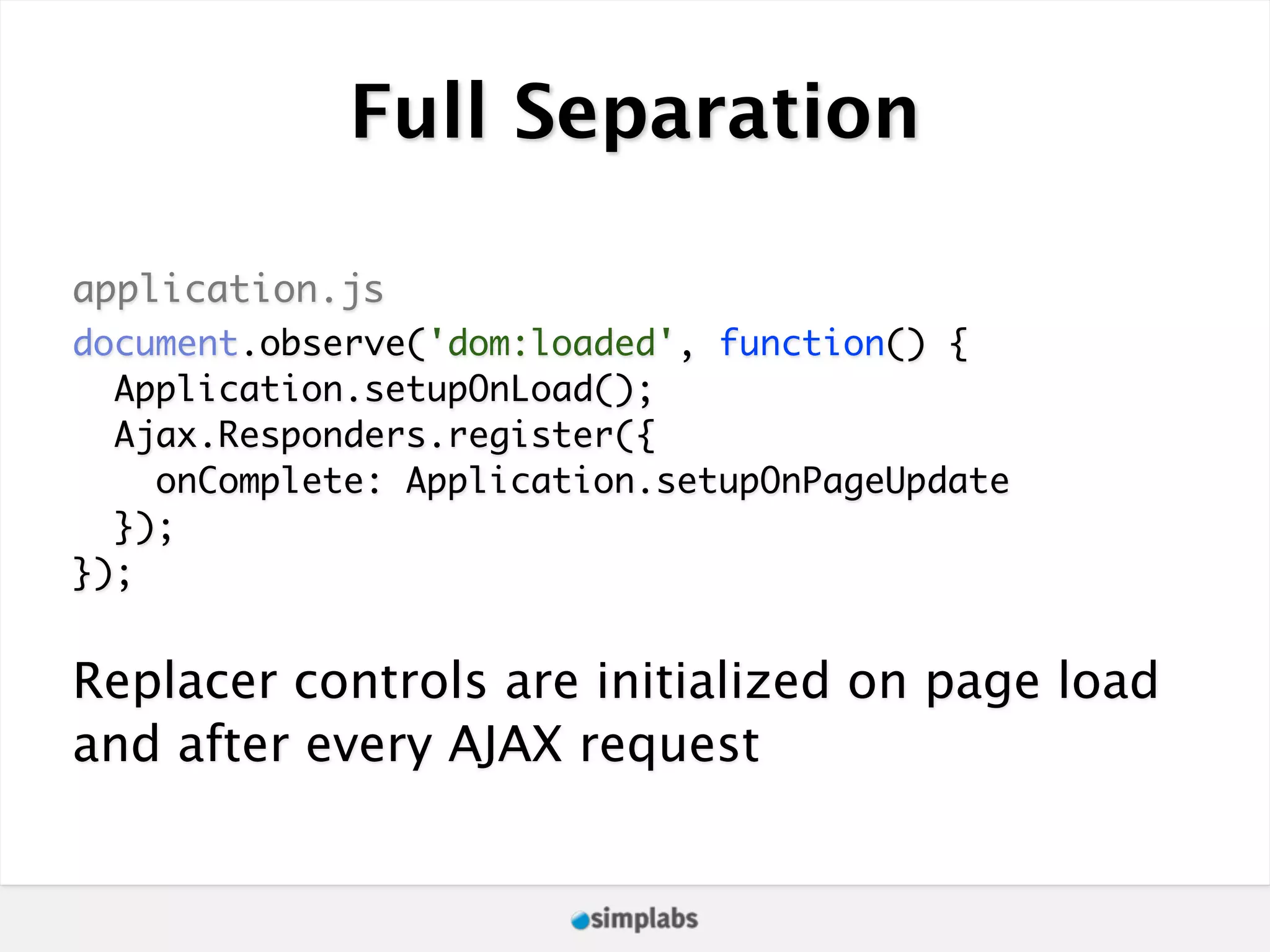 Full Separation application.js document.observe('dom:loaded', function() { Application.setupOnLoad(); Ajax.Responders.register({ onComplete: Application.setupOnPageUpdate }); }); Replacer controls are initialized on page load and after every AJAX request 