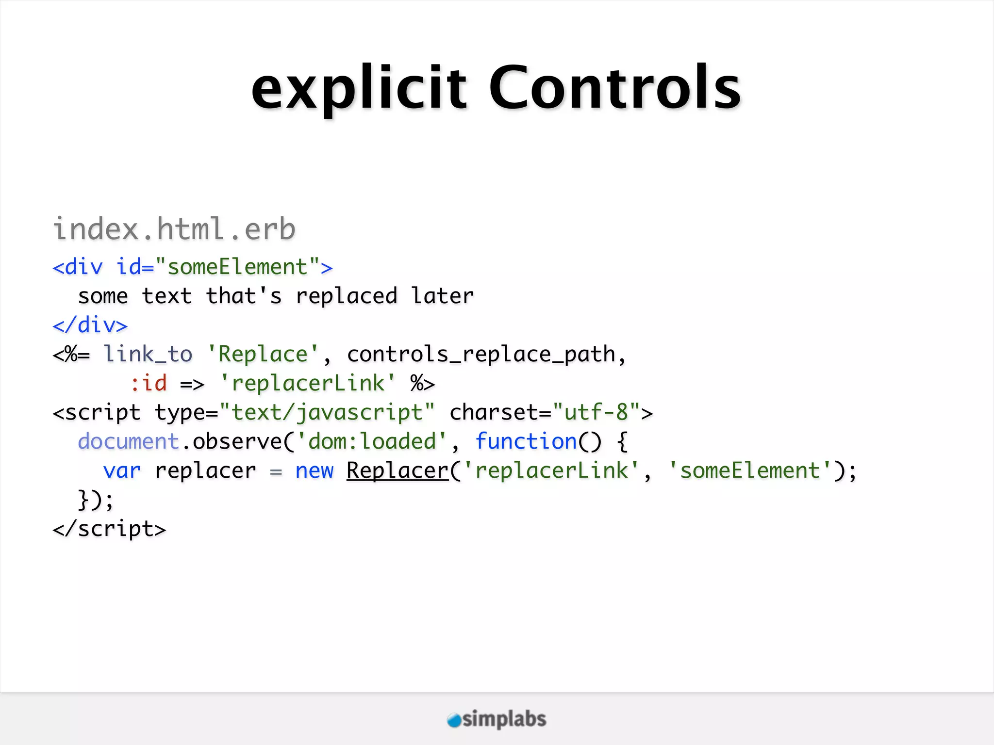 explicit Controls index.html.erb <div id="someElement"> some text that's replaced later </div> <%= link_to 'Replace', controls_replace_path, :id => 'replacerLink' %> <script type="text/javascript" charset="utf-8"> document.observe('dom:loaded', function() { var replacer = new Replacer('replacerLink', 'someElement'); }); </script> 
