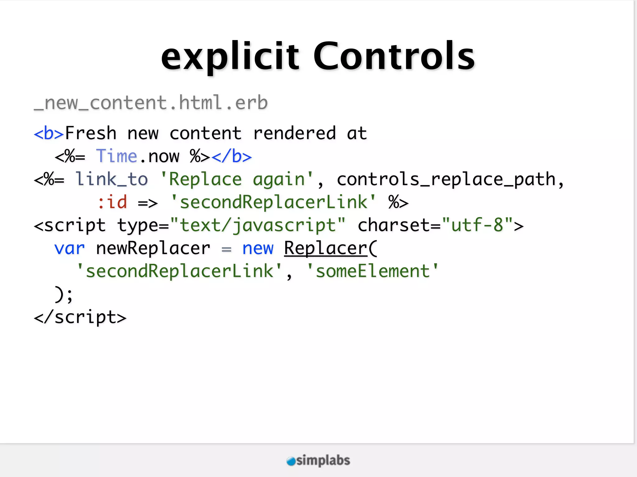 explicit Controls _new_content.html.erb <b>Fresh new content rendered at <%= Time.now %></b> <%= link_to 'Replace again', controls_replace_path, :id => 'secondReplacerLink' %> <script type="text/javascript" charset="utf-8"> var newReplacer = new Replacer( 'secondReplacerLink', 'someElement' ); </script> 
