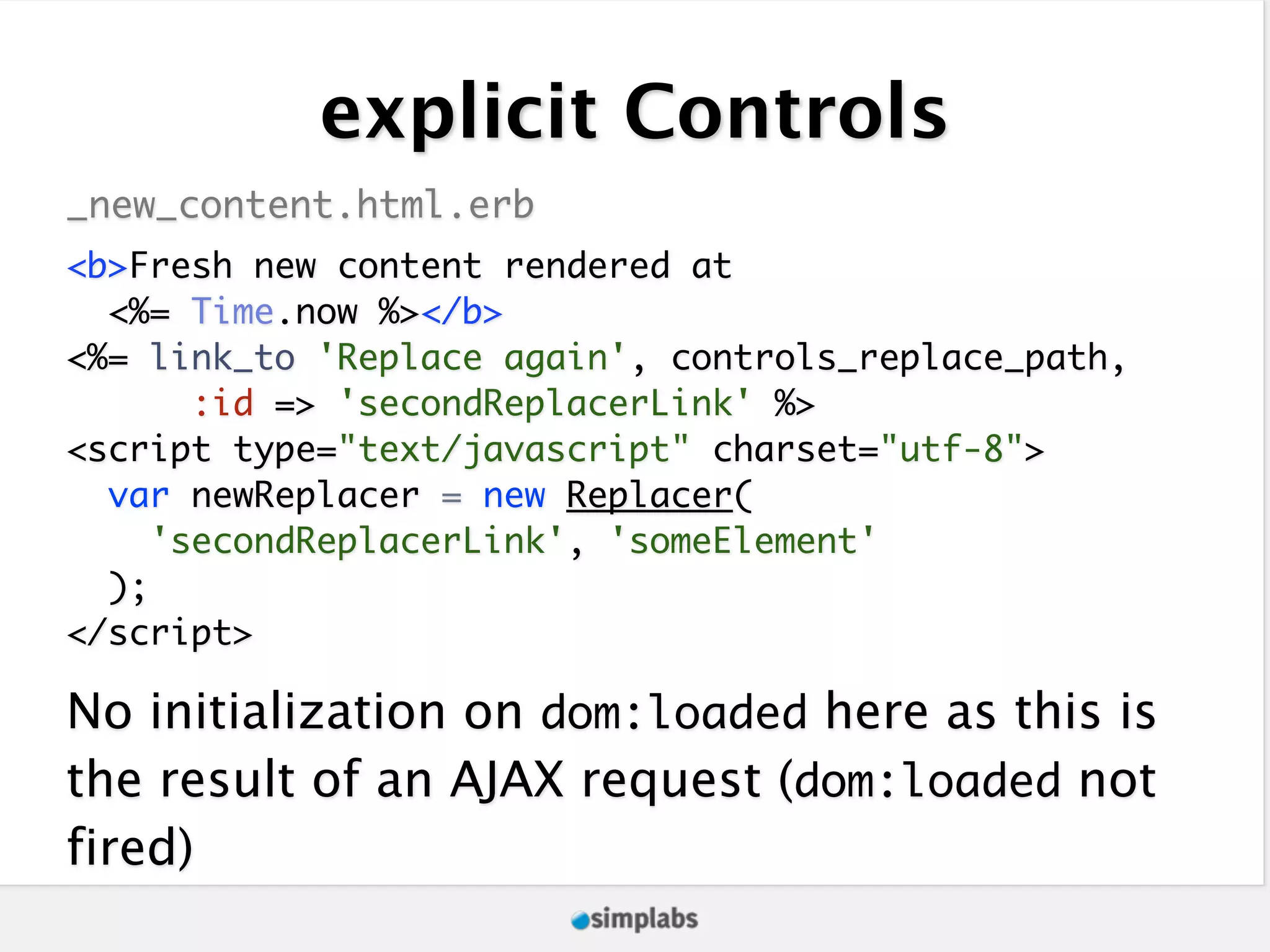 explicit Controls _new_content.html.erb <b>Fresh new content rendered at <%= Time.now %></b> <%= link_to 'Replace again', controls_replace_path, :id => 'secondReplacerLink' %> <script type="text/javascript" charset="utf-8"> var newReplacer = new Replacer( 'secondReplacerLink', 'someElement' ); </script> No initialization on dom:loaded here as this is the result of an AJAX request (dom:loaded not fired) 
