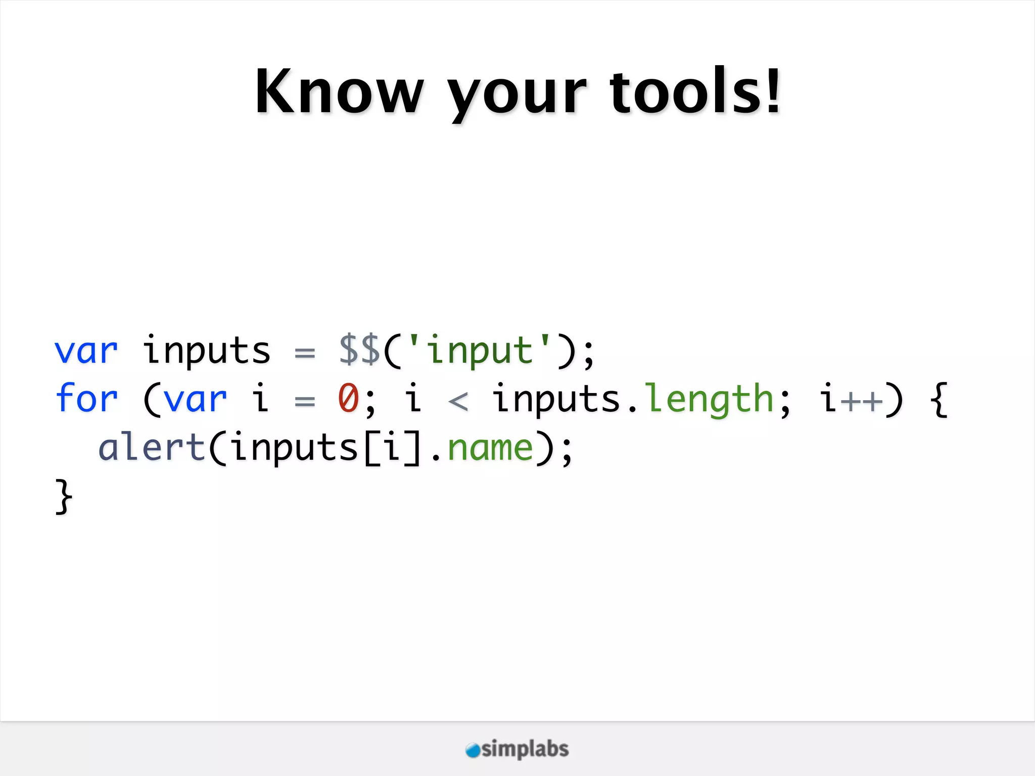 Know your tools! var inputs = $$('input'); for (var i = 0; i < inputs.length; i++) { alert(inputs[i].name); } 