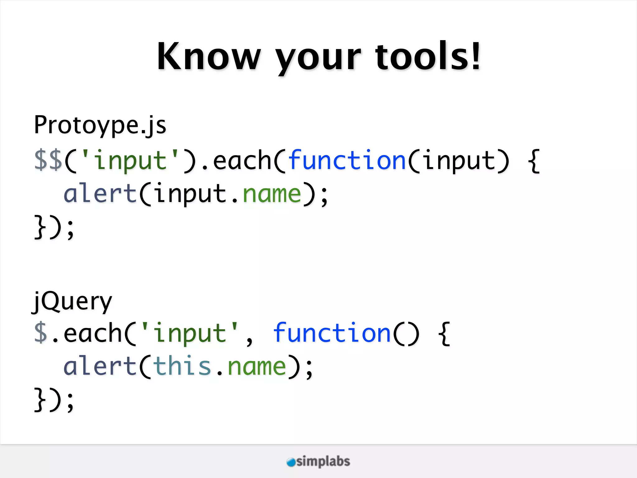 Know your tools! Protoype.js $$('input').each(function(input) { alert(input.name); }); jQuery $.each('input', function() { alert(this.name); }); 