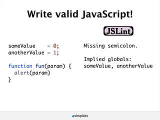 Write valid JavaScript!


someValue    = 0;       Missing semicolon.
anotherValue = 1;
                        Implied globals:
function fun(param) {   someValue, anotherValue
  alert(param)
}
 