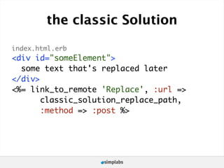 the classic Solution

index.html.erb
<div id="someElement">
  some text that's replaced later
</div>
<%= link_to_remote 'Replace', :url =>
       classic_solution_replace_path,
       :method => :post %>
 