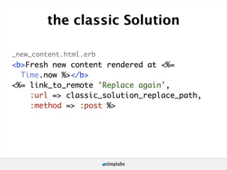 the classic Solution

_new_content.html.erb
<b>Fresh new content rendered at <%=
  Time.now %></b>
<%= link_to_remote 'Replace again',
    :url => classic_solution_replace_path,
    :method => :post %>
 