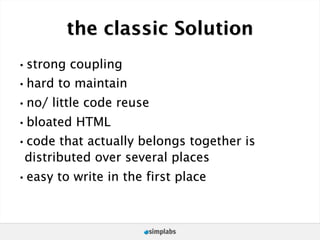 the classic Solution
•strong coupling
•hard to maintain
•no/ little code reuse
•bloated HTML
•code that actually belongs together is
 distributed over several places
•easy to write in the first place
 