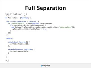 Full Separation
application.js
var Application = (function() {

  var initializeReplacers = function() {
     $$('a[data-replaces]').each(function(replacingLink) {
       if (!replacingLink._initializedReplacer) {
         new Replacer(replacingLink, replacingLink.readAttribute('data-replaces'));
         replacingLink._initializedReplacer = true;
       }
     });
  };

  return {

      setupOnLoad: function() {
         initializeReplacers();
      },

      setupOnPageUpdate: function() {
        initializeReplacers();
      }

  }

})();
 