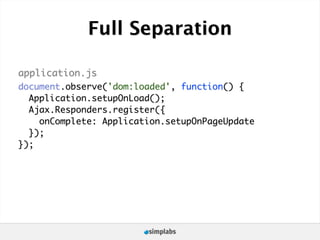 Full Separation

application.js
document.observe('dom:loaded', function() {
  Application.setupOnLoad();
  Ajax.Responders.register({
    onComplete: Application.setupOnPageUpdate
  });
});
 