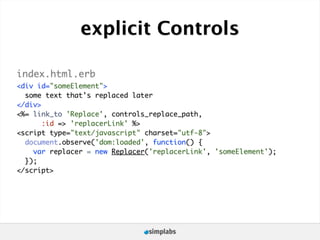 explicit Controls

index.html.erb
<div id="someElement">
  some text that's replaced later
</div>
<%= link_to 'Replace', controls_replace_path,
       :id => 'replacerLink' %>
<script type="text/javascript" charset="utf-8">
  document.observe('dom:loaded', function() {
    var replacer = new Replacer('replacerLink', 'someElement');
  });
</script>
 