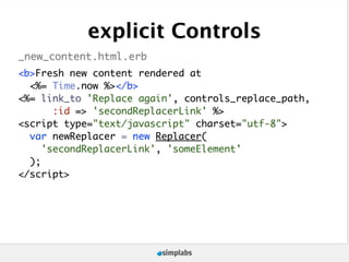 explicit Controls
_new_content.html.erb
<b>Fresh new content rendered at
  <%= Time.now %></b>
<%= link_to 'Replace again', controls_replace_path,
       :id => 'secondReplacerLink' %>
<script type="text/javascript" charset="utf-8">
  var newReplacer = new Replacer(
     'secondReplacerLink', 'someElement'
  );
</script>
 