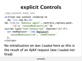 explicit Controls
_new_content.html.erb
<b>Fresh new content rendered at
  <%= Time.now %></b>
<%= link_to 'Replace again', controls_replace_path,
       :id => 'secondReplacerLink' %>
<script type="text/javascript" charset="utf-8">
  var newReplacer = new Replacer(
     'secondReplacerLink', 'someElement'
  );
</script>

No initialization on dom:loaded here as this is
the result of an AJAX request (dom:loaded not
fired)
 