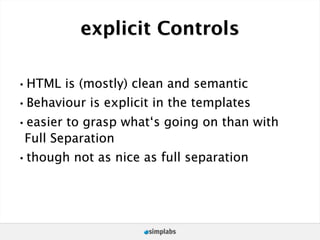 explicit Controls

•HTML is (mostly) clean and semantic
•Behaviour is explicit in the templates
•easier to grasp what‘s going on than with
 Full Separation
•though not as nice as full separation
 