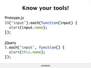 Know your tools!
Protoype.js
$$('input').each(function(input) {
  alert(input.name);
});

jQuery
$.each('input', function() {
  alert(this.name);
});
 