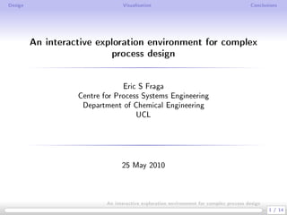 Design                           Visualisation                                         Conclusions




         An interactive exploration environment for complex
                           process design
                                Eric S Fraga
                   Centre for Process Systems Engineering
                    Department of Chemical Engineering
                                    UCL




                                 25 May 2010



                           An interactive exploration environment for complex process design
                                                                                               1 / 14
 