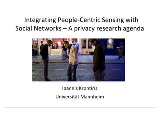 Integrating People-Centric Sensing with Social Networks – A privacy research agenda Ioannis Krontiris March 29th, 2010 