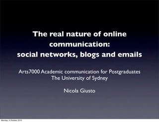 The real nature of online
                         communication:
                social networks, blogs and emails

                  Arts7000 Academic communication for Postgraduates
                               The University of Sydney

                                    Nicola Giusto




Monday, 4 October 2010
 